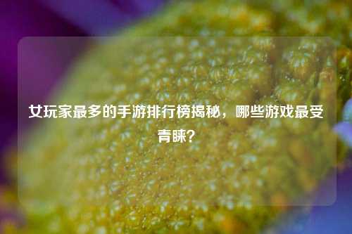 女玩家最多的手游排行榜揭秘，哪些游戏最受青睐？