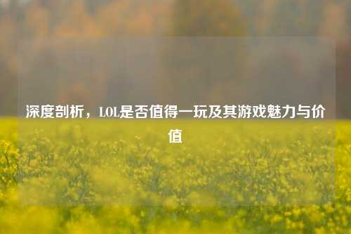 深度剖析,LOL是否值得一玩及其游戏魅力与价值