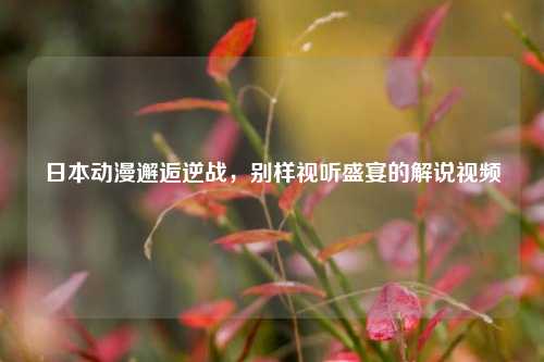 日本动漫邂逅逆战，别样视听盛宴的解说视频