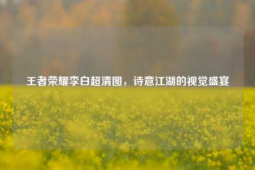 王者荣耀李白超清图，诗意江湖的视觉盛宴