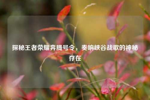 探秘王者荣耀奔腾号令，奏响峡谷战歌的神秘存在