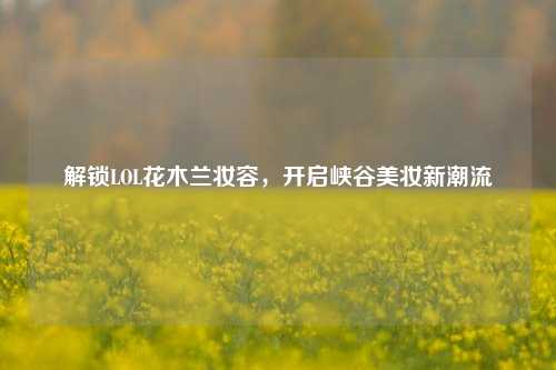 解锁LOL花木兰妆容，开启峡谷美妆新潮流