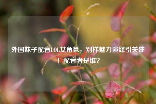 外国妹子配音LOL女角色，别样魅力演绎引关注！配音者是谁？
