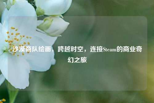 沙漠商队绘画，跨越时空，连接Steam的商业奇幻之旅