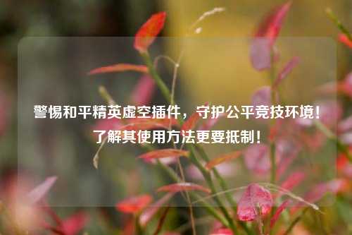 警惕和平精英虚空插件，守护公平竞技环境！了解其使用方法更要抵制！