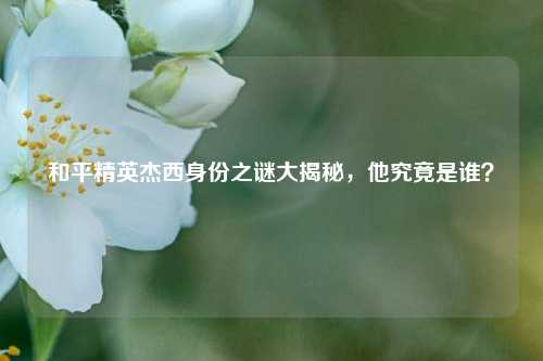 和平精英杰西身份之谜大揭秘，他究竟是谁？
