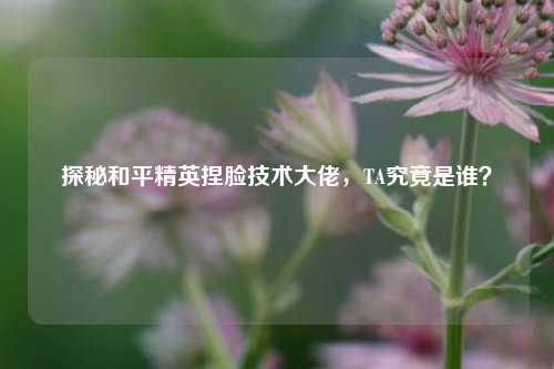探秘和平精英捏脸技术大佬，TA究竟是谁？