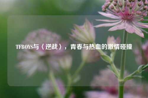 TFBOYS与〈逆战〉，青春与热血的激情碰撞