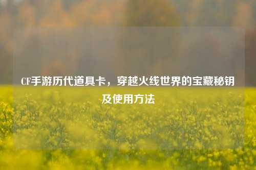 CF手游历代道具卡，穿越火线世界的宝藏秘钥及使用方法