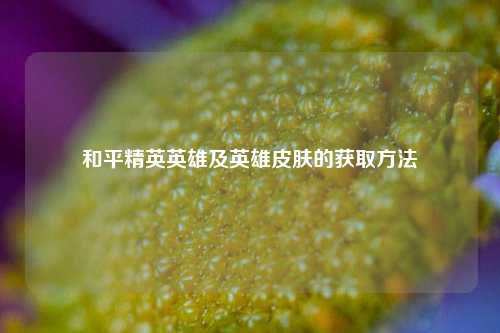和平精英英雄及英雄皮肤的获取方法