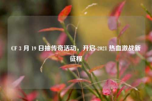 CF 3 月 19 日抽传奇活动，开启 2021 热血激战新征程