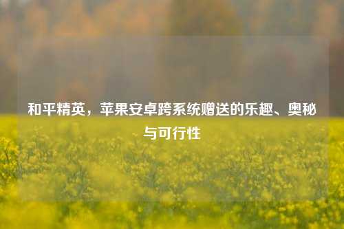 和平精英，苹果安卓跨系统赠送的乐趣、奥秘与可行性