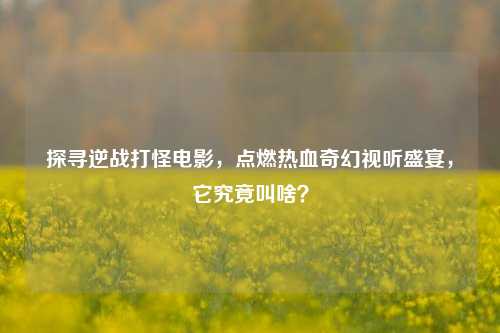 探寻逆战打怪电影，点燃热血奇幻视听盛宴，它究竟叫啥？