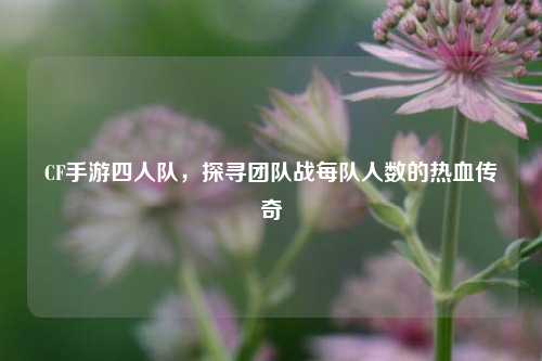 CF手游四人队，探寻团队战每队人数的热血传奇