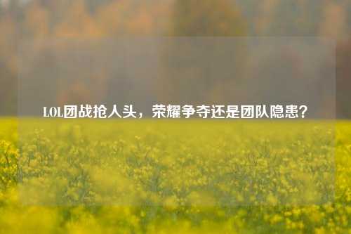 LOL团战抢人头，荣耀争夺还是团队隐患？