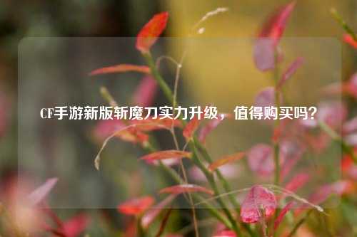 CF手游新版斩魔刀实力升级,值得购买吗?