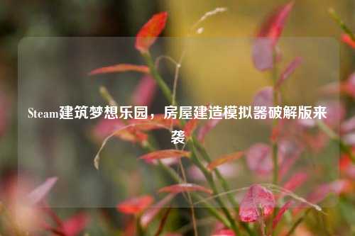 Steam建筑梦想乐园,房屋建造模拟器破解版来袭