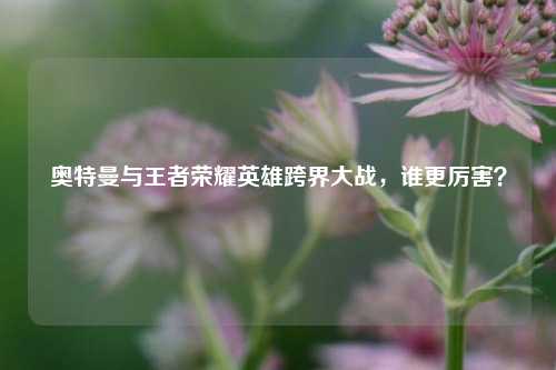 奥特曼与王者荣耀英雄跨界大战，谁更厉害？