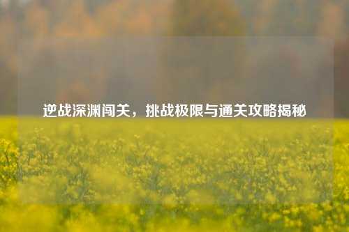 逆战深渊闯关，挑战极限与通关攻略揭秘