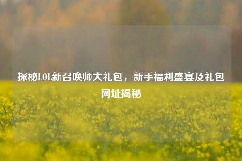 探秘LOL新召唤师大礼包，新手福利盛宴及礼包网址揭秘