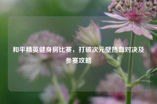 和平精英健身房比赛，打破次元壁热血对决及参赛攻略