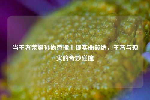 当王者荣耀孙尚香撞上现实曲筱绡，王者与现实的奇妙碰撞
