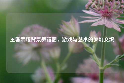 王者荣耀背景舞蹈图，游戏与艺术的梦幻交织