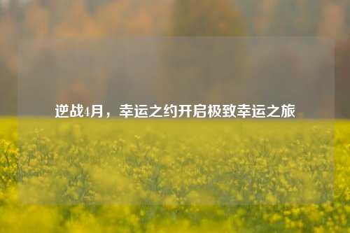 逆战4月，幸运之约开启极致幸运之旅