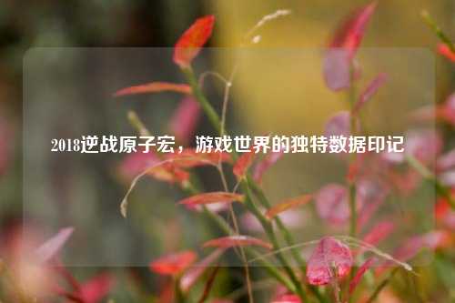 2018逆战原子宏,游戏世界的独特数据印记