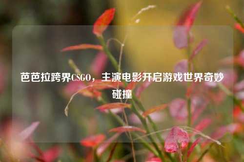 芭芭拉跨界CSGO,主演电影开启游戏世界奇妙碰撞