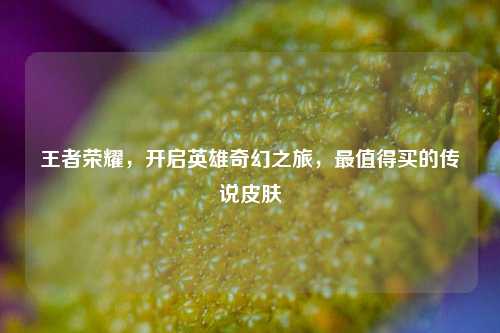 王者荣耀，开启英雄奇幻之旅，最值得买的传说皮肤