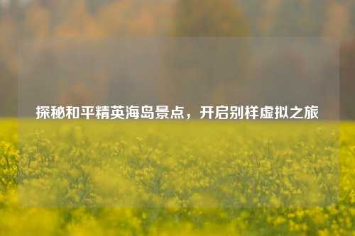 探秘和平精英海岛景点，开启别样虚拟之旅