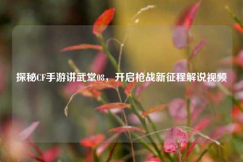 探秘CF手游讲武堂08，开启枪战新征程解说视频