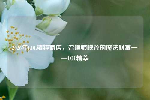 2026年LOL精粹商店,召唤师峡谷的魔法财富——LOL精萃