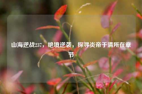 山海逆战237,绝境逆袭,探寻炎帝于清所在章节