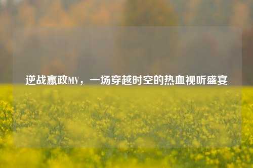 逆战嬴政MV,一场穿越时空的热血视听盛宴