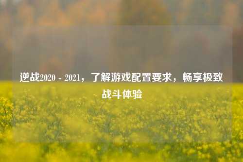逆战2020 - 2021,了解游戏配置要求,畅享极致战斗体验